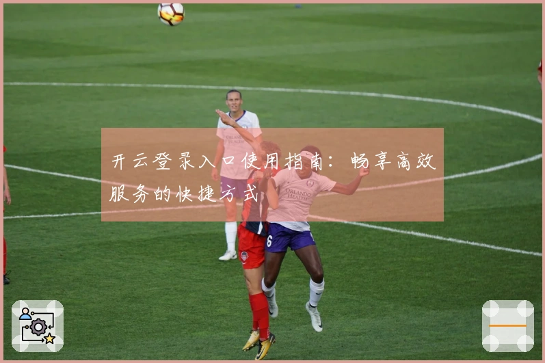 开云登录入口使用指南：畅享高效服务的快捷方式