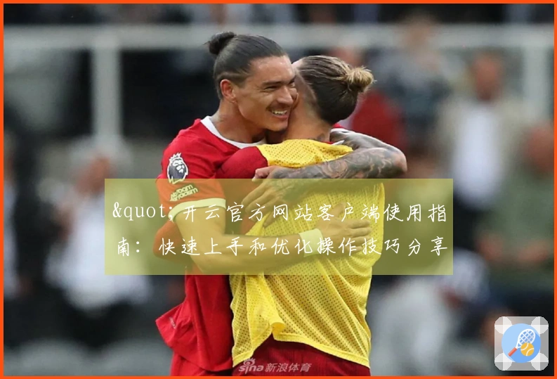 "开云官方网站客户端使用指南：快速上手和优化操作技巧分享"